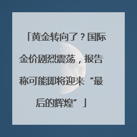 黄金转向了？国际金价剧烈震荡，报告称可能即将迎来“最后的辉煌”