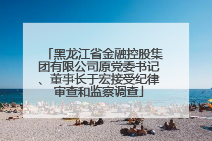 黑龙江省金融控股集团有限公司原党委书记、董事长于宏接受纪律审查和监察调查