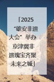 2025“雄安非遗大会”举办 京津冀非遗瑰宝齐聚未来之城