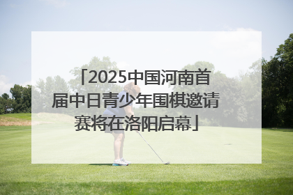 2025中国河南首届中日青少年围棋邀请赛将在洛阳启幕