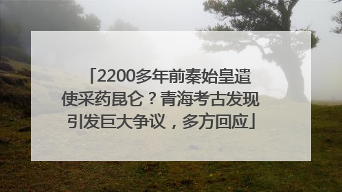 2200多年前秦始皇遣使采药昆仑？青海考古发现引发巨大争议，多方回应