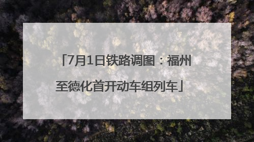 7月1日铁路调图：福州至德化首开动车组列车