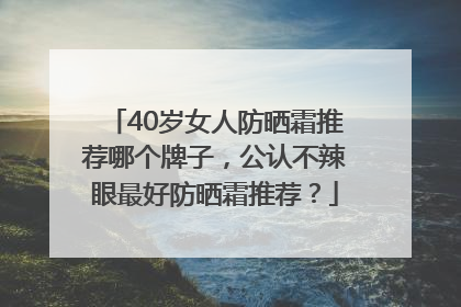 40岁女人防晒霜推荐哪个牌子，公认不辣眼最好防晒霜推荐？