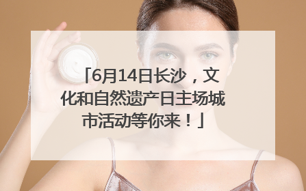 6月14日长沙，文化和自然遗产日主场城市活动等你来！