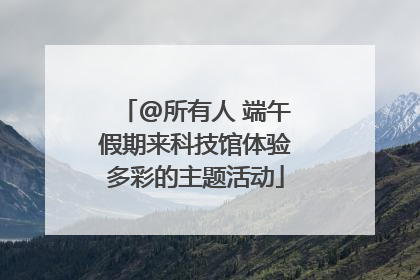 @所有人 端午假期来科技馆体验多彩的主题活动